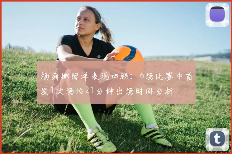 杨莉娜留洋表现回顾：6场比赛中首发1次场均21分钟出场时间分析