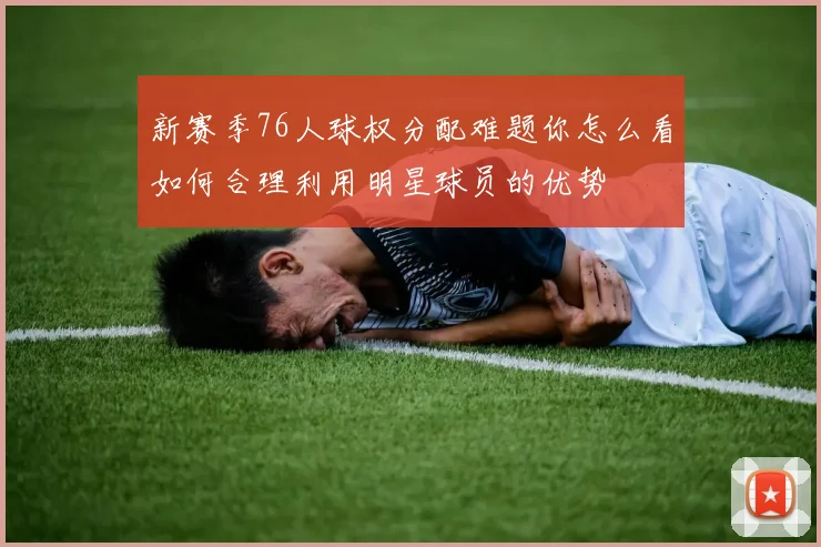 新赛季76人球权分配难题你怎么看如何合理利用明星球员的优势