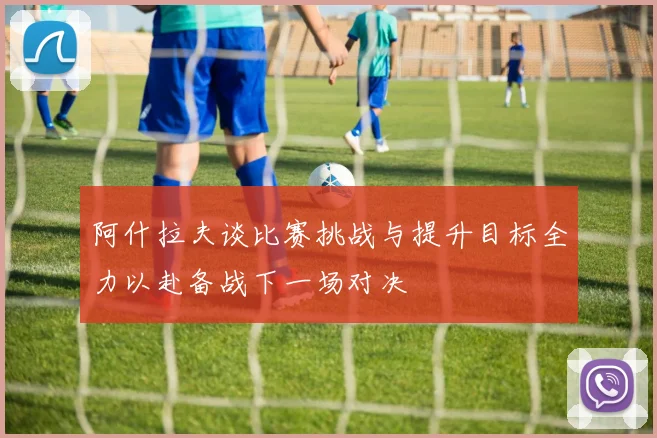 阿什拉夫谈比赛挑战与提升目标全力以赴备战下一场对决