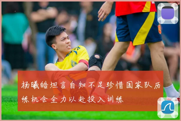 杨曦皓坦言自知不足珍惜国家队历练机会全力以赴投入训练