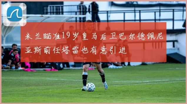 米兰瞄准19岁皇马后卫巴尔德佩尼亚斯前任塔雷也有意引进
