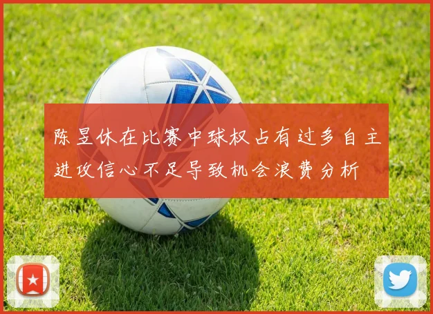 陈昱休在比赛中球权占有过多自主进攻信心不足导致机会浪费分析