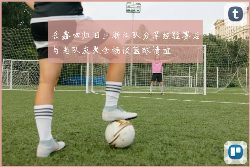 岳鑫回归旧主浙江队分享经验赛后与老队友聚会畅谈篮球情谊