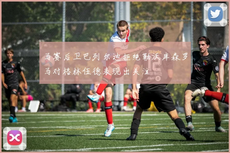 马赛后卫巴列尔迪拒绝勒沃库森罗马对格林伍德表现出关注
