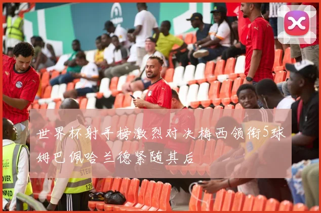 世界杯射手榜激烈对决梅西领衔5球姆巴佩哈兰德紧随其后