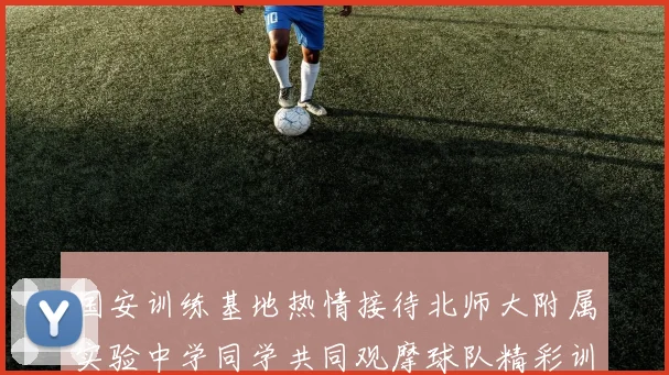 国安训练基地热情接待北师大附属实验中学同学共同观摩球队精彩训练活动