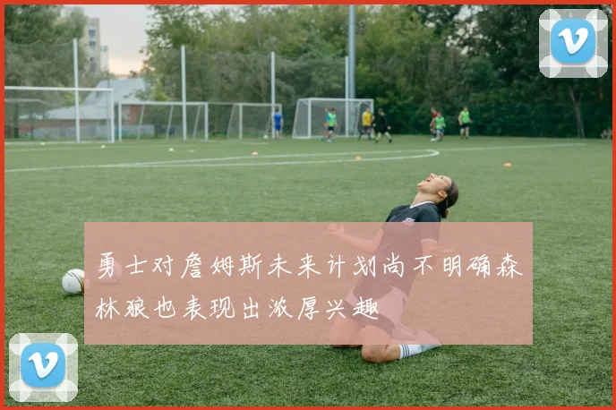 勇士对詹姆斯未来计划尚不明确森林狼也表现出浓厚兴趣
