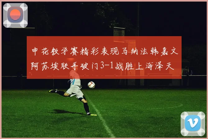 申花教学赛精彩表现马纳法韩嘉文阿苏埃联手破门3-1战胜上海泽天