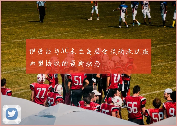 伊劳拉与AC米兰高层会谈尚未达成加盟协议的最新动态
