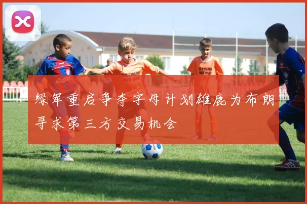 绿军重启争夺字母计划雄鹿为布朗寻求第三方交易机会