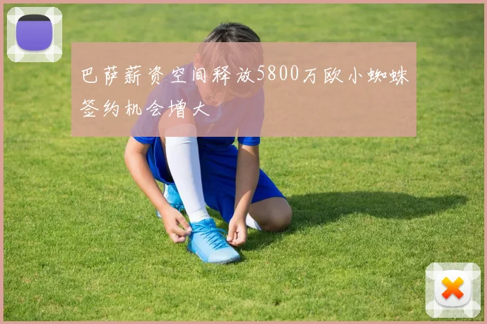 巴萨薪资空间释放5800万欧小蜘蛛签约机会增大