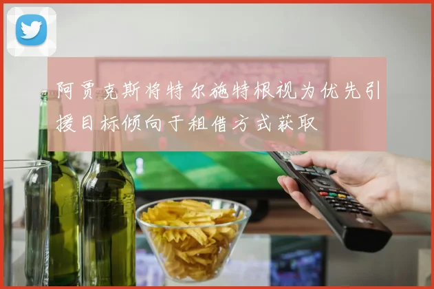 阿贾克斯将特尔施特根视为优先引援目标倾向于租借方式获取