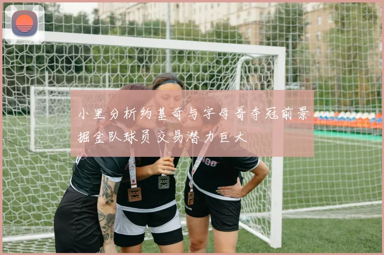 小里分析约基奇与字母哥夺冠前景掘金队球员交易潜力巨大